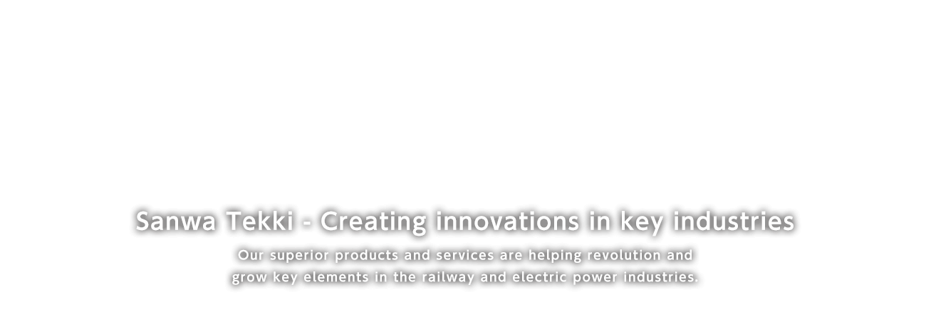 Sanwa Tekki - Creating innovations in Key industries Our Superior products and services are helping recopution and grow key elements in the railway and electric power industries.