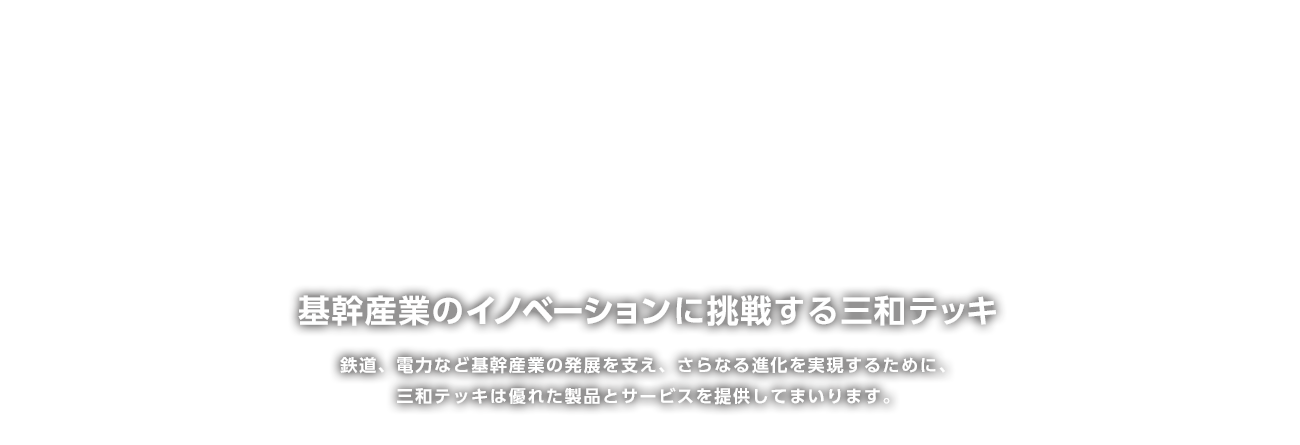 基幹産業の「イノベーション」に挑戦する三和テッキ鉄道、電力など基幹産業の発展を支え、さらなる進化を実現するために、三和テッキは優れた製品とサービスを提供してまいります。